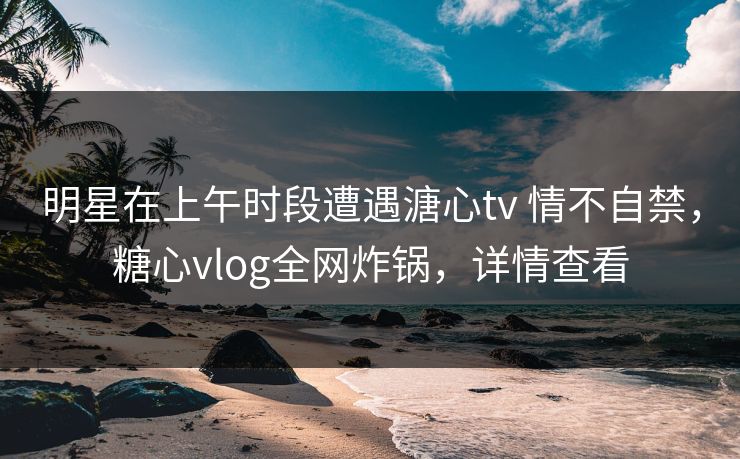 明星在上午时段遭遇溏心tv 情不自禁，糖心vlog全网炸锅，详情查看