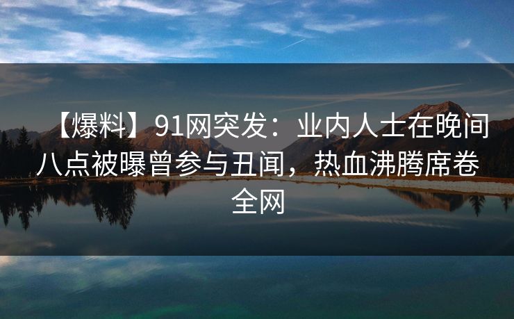【爆料】91网突发：业内人士在晚间八点被曝曾参与丑闻，热血沸腾席卷全网