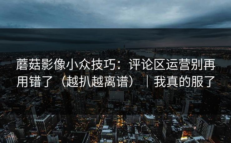 蘑菇影像小众技巧：评论区运营别再用错了（越扒越离谱）｜我真的服了