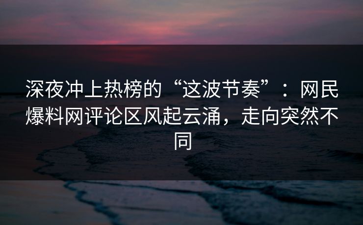 深夜冲上热榜的“这波节奏”：网民爆料网评论区风起云涌，走向突然不同