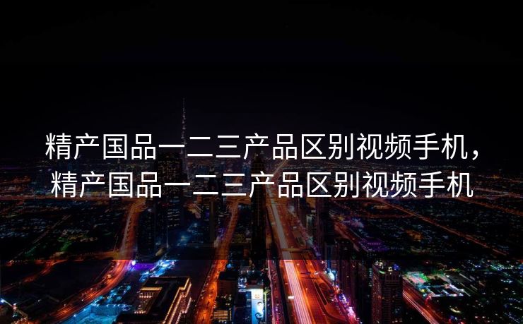 精产国品一二三产品区别视频手机，精产国品一二三产品区别视频手机