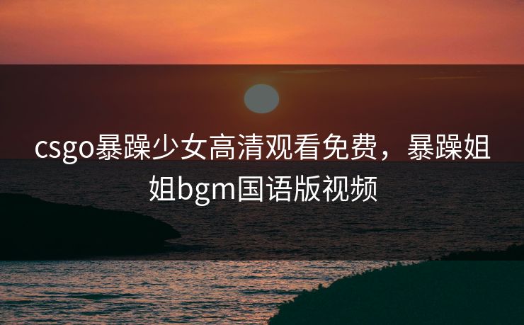 csgo暴躁少女高清观看免费，暴躁姐姐bgm国语版视频