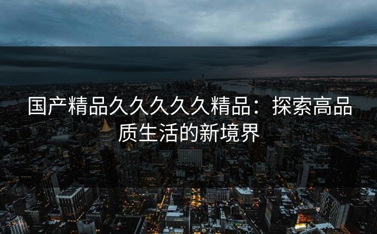 国产精品久久久久久精品：探索高品质生活的新境界