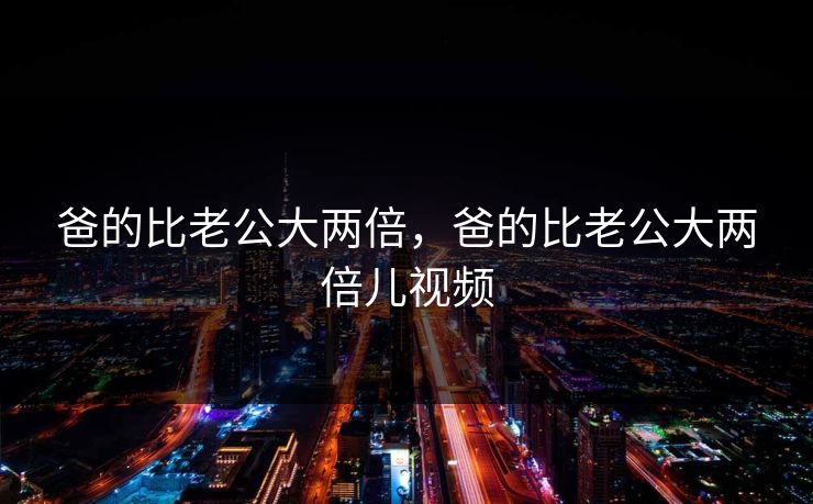 爸的比老公大两倍，爸的比老公大两倍儿视频