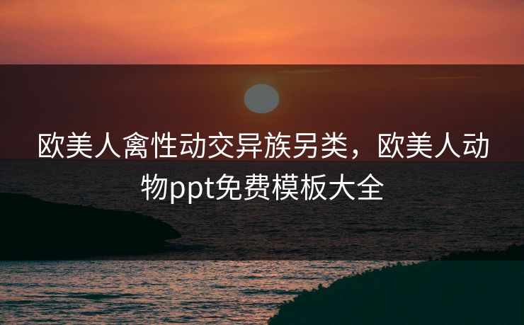 欧美人禽性动交异族另类,欧美人动物ppt免费模板大全