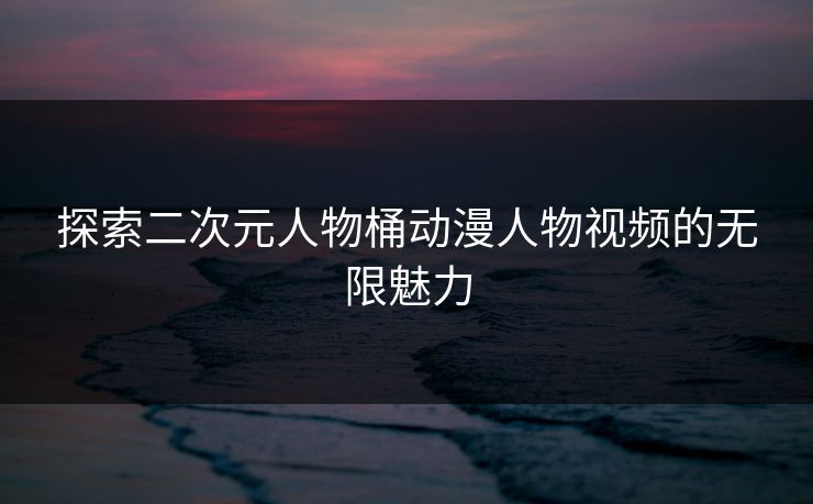 探索二次元人物桶动漫人物视频的无限魅力