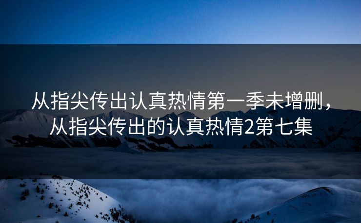 从指尖传出认真热情第一季未增删,从指尖传出的认真热情2第七集