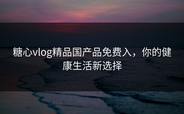 糖心vlog精品国产品免费入,你的健康生活新选择