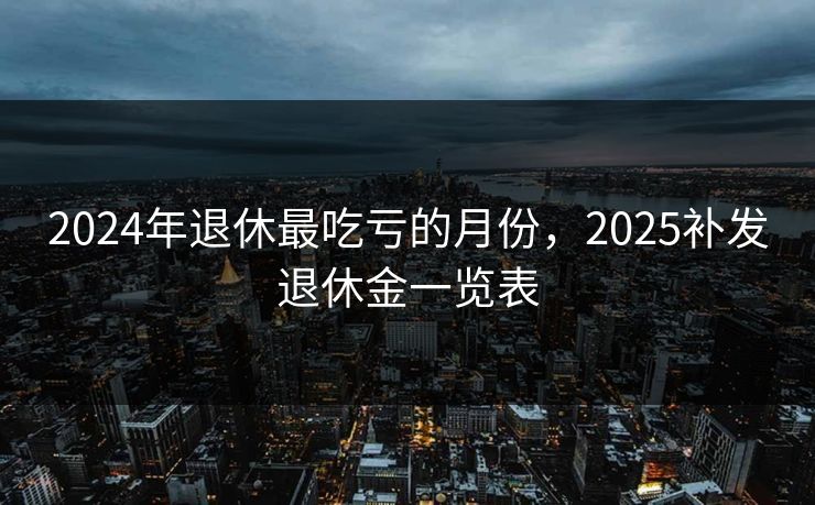 2024年退休最吃亏的月份,2025补发退休金一览表