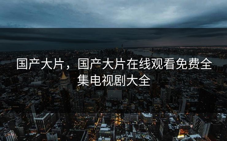 国产大片,国产大片在线观看免费全集电视剧大全