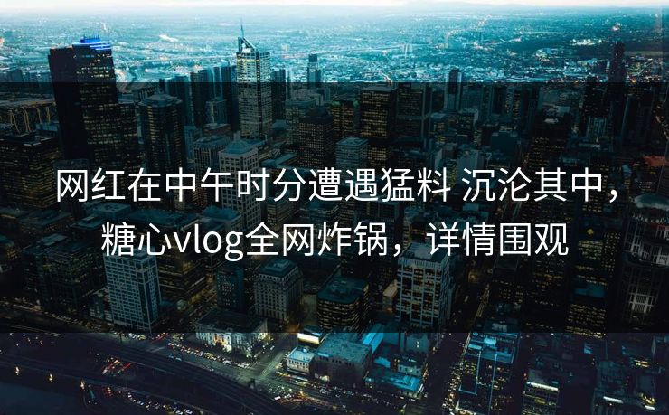 网红在中午时分遭遇猛料 沉沦其中,糖心vlog全网炸锅,详情围观