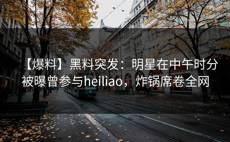 【爆料】黑料突发:明星在中午时分被曝曾参与heiliao,炸锅席卷全网