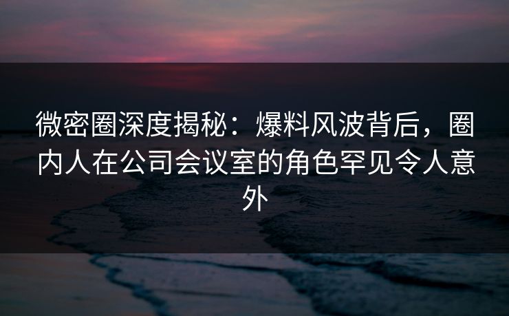 微密圈深度揭秘:爆料风波背后,圈内人在公司会议室的角色罕见令人意外