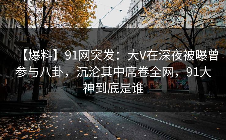 【爆料】91网突发:大V在深夜被曝曾参与八卦,沉沦其中席卷全网,91大神到底是谁