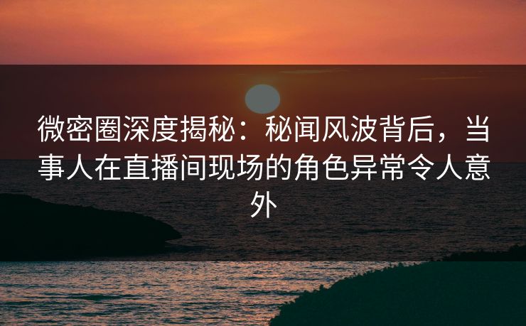微密圈深度揭秘:秘闻风波背后,当事人在直播间现场的角色异常令人意外 微密圈深度揭秘:秘闻风波背后,当事人在直播间现场的角色异常令人意外