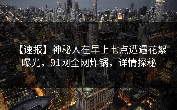 【速报】神秘人在早上七点遭遇花絮 曝光，91网全网炸锅，详情探秘