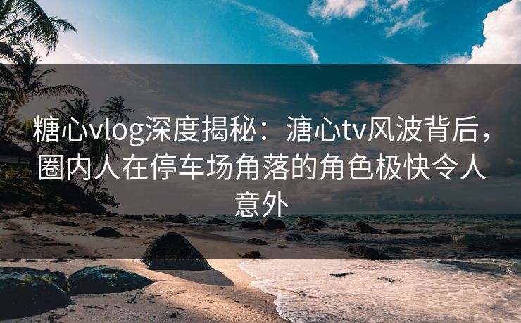 糖心vlog深度揭秘:溏心tv风波背后,圈内人在停车场角落的角色极快令人意外 糖心vlog深度揭秘:溏心tv风波背后,圈内人在停车场角落的角色极快令人意外