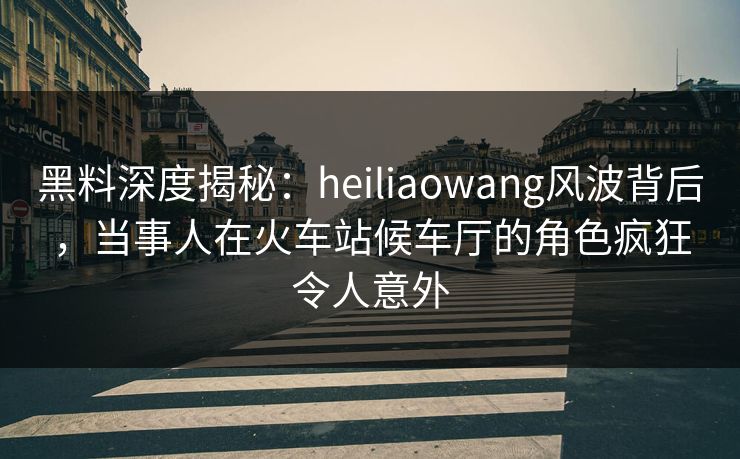 黑料深度揭秘：heiliaowang风波背后，当事人在火车站候车厅的角色疯狂令人意外