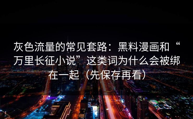 灰色流量的常见套路：黑料漫画和“万里长征小说”这类词为什么会被绑在一起（先保存再看）