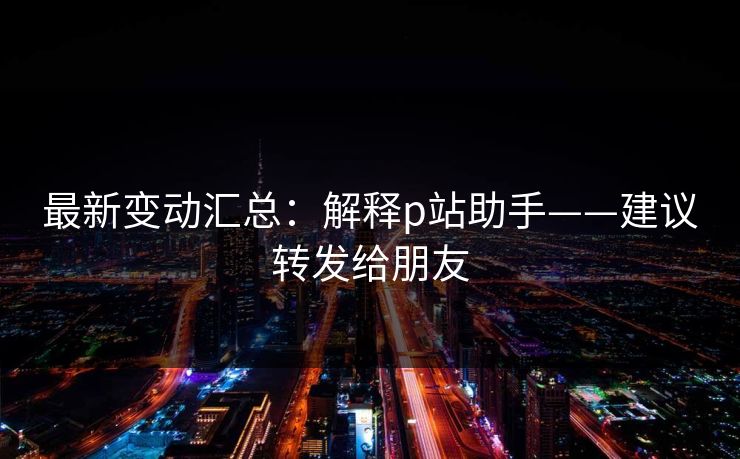最新变动汇总：解释p站助手——建议转发给朋友