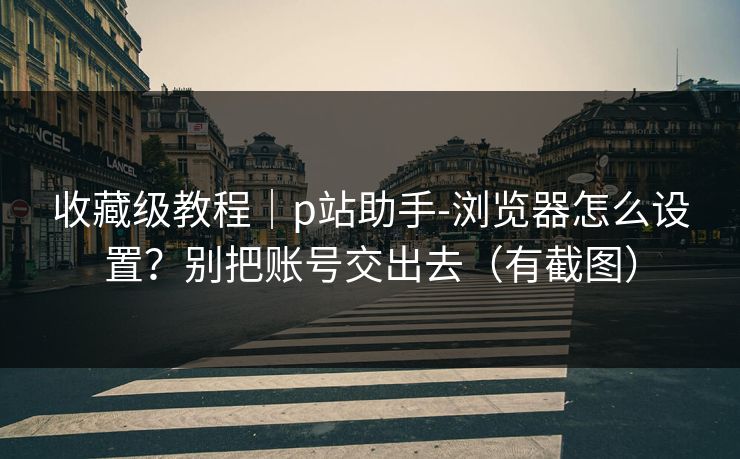 收藏级教程｜p站助手-浏览器怎么设置？别把账号交出去（有截图）