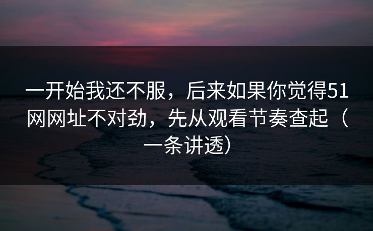 一开始我还不服，后来如果你觉得51网网址不对劲，先从观看节奏查起（一条讲透）