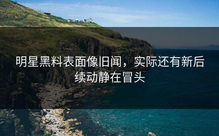 明星黑料表面像旧闻，实际还有新后续动静在冒头