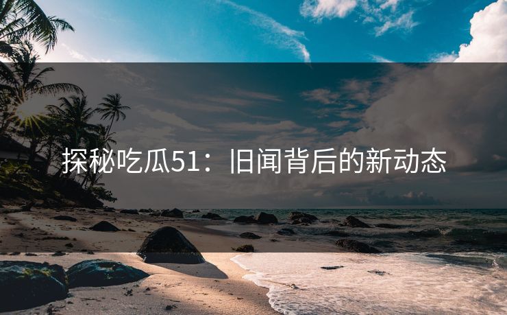 探秘吃瓜51:旧闻背后的新动态 探秘吃瓜51:旧闻背后的新动态