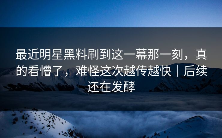最近明星黑料刷到这一幕那一刻，真的看懵了，难怪这次越传越快｜后续还在发酵